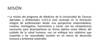 MISIÓN
• La misión del programa de Medicina de la Universidad de Ciencias
Aplicadas y Ambientales U.D.C.A está centrada en la formación
integral de profesionales desde una perspectiva emprendedora,
creativa, investigativa, humanística y social, con las competencias
necesarias para desempeñarse en forma óptima como líderes del
cuidado de la salud humana, con un enfoque eco sistémico que
responda a las necesidades sociales en un marco de desarrollo
humano y ambiental sostenible.
 