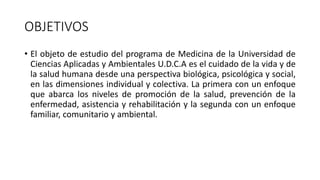 OBJETIVOS
• El objeto de estudio del programa de Medicina de la Universidad de
Ciencias Aplicadas y Ambientales U.D.C.A es el cuidado de la vida y de
la salud humana desde una perspectiva biológica, psicológica y social,
en las dimensiones individual y colectiva. La primera con un enfoque
que abarca los niveles de promoción de la salud, prevención de la
enfermedad, asistencia y rehabilitación y la segunda con un enfoque
familiar, comunitario y ambiental.
 