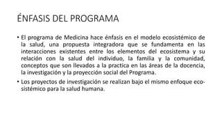 ÉNFASIS DEL PROGRAMA
• El programa de Medicina hace énfasis en el modelo ecosistémico de
la salud, una propuesta integradora que se fundamenta en las
interacciones existentes entre los elementos del ecosistema y su
relación con la salud del individuo, la familia y la comunidad,
conceptos que son llevados a la practica en las áreas de la docencia,
la investigación y la proyección social del Programa.
• Los proyectos de investigación se realizan bajo el mismo enfoque eco-
sistémico para la salud humana.
 