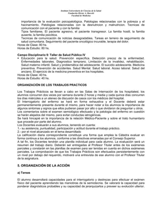 Instituto Universitario de Ciencias de la Salud
Fundación Héctor A. Barceló
Facultad de Medicina
importancia de la evaluación psicopatológica. Patologias relacionadas con la pobreza y el
hacinamiento. Patologias relacionadas con la desnutricion y malnutricion. Tecnicas de
comunicación con el paciente y con la familia
Tipos familiares. El paciente agresivo, el paciente transgresor. La familia hostil, la familia
ausente, la familia psicótica.
Tecnicas de comunicación de noticias desagradables. Tareas en terreno de seguimiento de
salud comunitaria. Seguimiento del paciente oncológico incurable, terapia del dolor.
Horas de Clase: 80 hs.
Horas de Estudio: 80 hs.
Campo Disciplinario 9: Taller de Salud Pública IV
Educación para la salud. Prevención específica. Detección precoz de la enfermedad.
Enfermedades laborales. Diagnostico temprano. Limitación de la invalidez, rehabilitación.
Salud materno infantil. Salud y problemática del adolescente. El suicidio adolescente. Medicina
preventiva. Prevención de accidentes. Salud Mental. Salud laboral. Acoso laboral. Salud del
anciano. El ejercicio de la medicina preventiva en los hospitales.
Horas de Clase: 40 hs.
Horas de Estudio: 40 hs.
ORGANIZACIÓN DE LOS TRABAJOS PRACTICOS
Los Trabajos Prácticos se llevan a cabo en las Salas de Internación de los hospitalesl, los
alumnos concurren dos veces por semana durante 2 horas y media y cada quince días concurren
los días miércoles a un ateneo de discusión de casos con los médicos del hospital.
El Interrogatorio del enfermo se hará en forma exhaustiva y el Docente deberá estar
permanentemente presente durante el mismo, para hacer notar a los alumnos la importancia de
algunos sintomas y signos que ellos pudieran pasar por alto o que olvidaron de preguntar u otros.
Los comentarios sobre el examen semiológico efectuado y la patologia del enfermo en cuestión
se harán alejados del mismo, para evitar conductas iatrogénicas.
Se hará hincapié en la importancia de la relación Médico-Paciente y sobre el trato humanitario
que procede por parte del alumno.
Los Docentes evaluarán a sus alumnos, teniendo en cuenta:
1.- su asistencia, puntualidad, participación y actitud durante el trabajo práctico.
2.- por el nivel alcanzado en el tema desarrollado
La calificación diaria correspondiente constituye una forma que emplea la Cátedra evaluar en
forma continua a los alumnos, conforme a las directivas emanadas por el Consejo Superior.
A tal fin, los Docentes tendrán una planilla individual para cada alumno. La evaluación será un
resumen del trabajo diario. Deberán ser entregadas al Profesor Titular antes de los exámenes
parciales y constarán en las planillas de examen para ser tenidas en cuenta en dichos exámenes
parciales. La comprobación de que los Trabajos Prácticos son efectuados persistentemente con
un nivel por debajo del requerido, motivará una entrevista de ese alumno con el Profesor Titular
de la asignatura.
5. ORGANIZACIÓN DE LA ACCIÓN
a) Tareas
El alumno desarrollará capacidades para el interrogatorio y destrezas para efectuar el exámen
físico del paciente aprendiendo las maniobras de la semiotecnia. Se valorará la capacidad para
ponderar diagnósticos probables y su capacidad de jerarquizarlos y preveer su evolución ulterior.
 