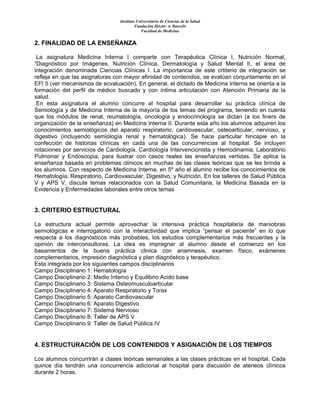 Instituto Universitario de Ciencias de la Salud
Fundación Héctor A. Barceló
Facultad de Medicina
2. FINALIDAD DE LA ENSEÑANZA
La asignatura Medicina Interna I comparte con Terapéutica Clínica I, Nutrición Normal,
“Diagnóstico por Imágenes, Nutrición Clínica, Dermatología y Salud Mental II, el área de
integración denominada Ciencias Clínicas I. La importancia de este crtiterio de integración se
refleja en que las asignaturas con mayor afinidad de contenidos, se evalúan conjuntamente en el
EFI 5 (ver mecanismos de ecvaluación). En general, el dictado de Medicina Interna se orienta a la
formación del perfil de médico buscado y con íntima articulación con Atención Primaria de la
salud.
En esta asignatura el alumno concurre al hospital para desarrollar su práctica clínica de
Semiología y de Medicina Interna de la mayoría de los temas del programa, teniendo en cuenta
que los módulos de renal, reumatología, oncología y endocrinología se dictan (a los finers de
organización de la enseñanza) en Medicina Interna II. Durante esta año los alumnos adquiren los
conocimientos semiológicos del aparato respiratorio, cardiovascular, osteoarticular, nervioso, y
digestivo (incluyendo semiología renal y hematológica). Se hace particular hincapie en la
confección de historias clínicas en cada una de las concurrencias al hospital. Se incluyen
rotaciones por servicios de Cardiología, Cardiología Intervencionista y Hemodinamia, Laboratorio
Pulmonar y Endoscopia, para ilustrar con casos reales las enseñanzas vertidas. Se aplica la
enseñanza basada en problemas clínicos en muchas de las clases teóricas que se les brinda a
los alumnos. Con respecto de Medicina Interna, en 5º año el alumno recibe los conocimientos de
Hematología, Respiratorio, Cardiovascular, Digestivo, y Nutrición. En los talleres de Salud Pública
V y APS V, discute temas relacionados con la Salud Comunitaria, la Medicina Basada en la
Evidencia y Enfermedades laborales entre otros temas
3. CRITERIO ESTRUCTURAL
La estructura actual permite aprovechar la intensiva práctica hospitalaria de maniobras
semiológicas e interrogatorio con la interactividad que implica “pensar el paciente” en lo que
respecta a los diagnósticos más probables, los estudios complementarios más frecuentes y la
opinión de interconsultores. La idea es impregnar al alumno desde el comienzo en los
basamentos de la buena práctica clinica con anamnesis, examen físico, exámenes
complementarios, impresión diagnóstica y plan diagnóstico y terapéutico.
Esta integrada por los siguientes campos disciplinarios
Campo Disciplinario 1: Hematología
Campo Disciplinario 2: Medio Interno y Equilibrio Acido base
Campo Disciplinario 3: Sistema Osteomusculoarticular
Campo Disciplinario 4: Aparato Respiratorio y Torax
Campo Disciplinario 5: Aparato Cardiovascular
Campo Disciplinario 6: Aparato Digestivo
Campo Disciplinario 7: Sistema Nervioso
Campo Disciplinario 8: Taller de APS V
Campo Disciplinario 9: Taller de Salud Pública IV
4. ESTRUCTURACIÓN DE LOS CONTENIDOS Y ASIGNACIÓN DE LOS TIEMPOS
Los alumnos concurrirán a clases teóricas semanales a las clases prácticas en el hospital. Cada
quince día tendrán una concurrencia adicional al hospital para discusión de ateneos clínicos
durante 2 horas.
 