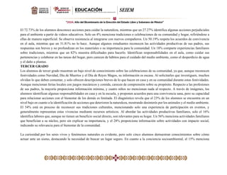 El 72.73% de los alumnos desconoce acciones para cuidar la naturaleza, mientras que un 27.27% identifica algunas acciones perjudiciales
para el ambiente a partir de videos educativos. Solo un 4% menciona tradiciones o celebraciones de su comunidad y hogar, refiriéndose a
ellas de manera superficial. Se observa resistencia al integrarse con nuevos compañeros. Un 50.19% respeta los acuerdos de convivencia
en el aula, mientras que un 31.81% no lo hace. Aunque algunos estudiantes reconocen las actividades productivas de sus padres, sus
respuestas son breves y no profundizan en los materiales o su importancia para la comunidad. Un 18% comparte experiencias familiares
sobre tradiciones, mientras que un 82% muestra dificultades para hacerlo. Identifican responsabilidades en el aula, como cuidar sus
pertenencias y colaborar en las tareas del hogar, pero carecen de hábitos para el cuidado del medio ambiente, como el desperdicio de agua
y el daño a plantas.
TERCER GRADO
Los alumnos de tercer grado muestran un bajo nivel de conocimiento sobre las celebraciones de su comunidad, ya que, aunque reconocen
festividades como Navidad, Día de Muertos y el Día de Reyes Magos, su información es escasa. Al solicitarles que investiguen, muchos
olvidan lo que deben comentar, y solo ofrecen descripciones breves de lo que hacen en casa y en su comunidad durante estas festividades.
Aunque mencionan ferias locales con juegos mecánicos y comida, carecen de comprensión sobre su propósito. Respecto a las profesiones
de sus padres, la mayoría proporciona información mínima, y cuatro niños no mencionan nada al respecto. A través de imágenes, los
alumnos identifican algunas responsabilidades en casa y en la escuela, y proponen acuerdos para una convivencia sana, pero su capacidad
para relacionar acciones con el bienestar de los demás es limitada. El diagnóstico revela que el 23% de los alumnos se encuentra en un
nivel bajo en cuanto a la identificación de acciones que deterioren la naturaleza, mostrando desinterés por los animales y el medio ambiente.
El 54% está en proceso de reconocer sus tradiciones culturales, mencionando solo una experiencia de participación en eventos, y
generalmente representan estas vivencias mediante recursos artísticos. Al abordar las actividades productivas familiares, solo el 16%
identifica labores que, aunque no tienen un beneficio social directo, son relevantes para su hogar. Un 56% menciona actividades familiares
que benefician a su núcleo, pero sin explicar su importancia, y el 28% proporciona información sobre actividades con impacto social,
indicando su relevancia para el bienestar de la comunidad.
La curiosidad por los seres vivos y fenómenos naturales es evidente, pero solo cinco alumnos demuestran conocimientos sobre cómo
actuar ante un sismo, destacando la necesidad de buscar un lugar seguro. En cuanto a la conciencia socioambiental, el 15% menciona
 
