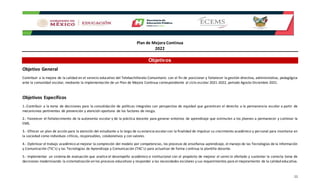 Plan de Mejora Continua
2022
11
Objetivos
Objetivo General
Contribuir a la mejora de la calidad en el servicio educativo del Telebachillerato Comunitario con el fin de posicionar y fortalecer la gestión directiva, administrativa, pedagógica
ante la comunidad escolar, mediante la implementación de un Plan de Mejora Continua correspondiente al ciclo escolar 2021-2022, periodo Agosto-Diciembre 2021.
Objetivos Específicos
1.-Contribuir a la toma de decisiones para la consolidación de políticas integrales con perspectiva de equidad que garanticen el derecho a la permanencia escolar a partir de
mecanismos pertinentes de prevención y atención oportuna de los factores de riesgo.
2.- Favorecer el fortalecimiento de la autonomía escolar y de la práctica docente para generar entornos de aprendizaje que estimulen a los jóvenes a permanecer y culminar la
EMS.
3.- Ofrecer un plan de acción para la atención del estudiante a lo largo de su estancia escolarcon la finalidad de impulsar su crecimiento académico y personal para insertarse en
la sociedad como individuos críticos, responsables, colaborativos y con valores.
4.- Optimizar el trabajo académico al mejorar la compresión del modelo por competencias, los procesos de enseñanza-aprendizaje, el manejo de las Tecnologías de la Información
y Comunicación (TIC’s) y las Tecnologías de Aprendizaje y Comunicación (TAC’s) para actualizar de forma continua la plantilla docente.
5.- Implementar un sistema de evaluación que analice el desempeño académico e institucional con el propósito de mejorar el servicio ofertado y sustentar la correcta toma de
decisiones modernizando la sistematización en los procesos educativos y responder a las necesidades escolares y sus requerimientos para el mejoramiento de la calidad educativa.
 