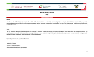 Plan de Mejora Continua
2022
12
Filosofía Institucional
Misión
Impartir estudios de Bachillerato General, basado en el desarrollo de competencias que formen de manera integral jóvenes responsables, solidarios y comprometidos, capaces de
incorporase a la educación superior y al sector productivo que les permita consolidar un proyecto de vida mediante una educación comprometida, proporcionándole una cultura
científica, humanista.
Visión
Ser una Institución de Educación Media Superior que se distinga a nivel local, estatal y nacional por su calidad convirtiéndola en la mejor opción del Nivel Medio Superior, que
responda a los procesos del contexto social con liderazgo académico y por el desarrollo del perfil de egreso de sus estudiantes, mediante la implementación de programas de
mejora continua en un ambiente de responsabilidad y disciplina académica.
Valores Organizacionales y Actitudes Asociadas
*Respeto a la persona
-Facilitar el desarrollo integral
-Respetar la dignidad Reconocer las cualidades
 