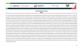 Plan de Mejora Continua
2022
19
Es necesariohaceradecuacionesdesdeel entorno másinmediatode loscentroseducativoshastalaorganizaciónde lasestructuraseducativasparaque funcionende acuerdocon loscriteriosde
la calidad, la inclusióny la equidad. Esto se refiere a la infraestructura y el equipamiento de los planteles, pero también a su gestión y la participación de las familias, así como la supervisión, el
acompañamiento académico y acompañamiento integral a estudiantes, y los recursos y apoyo que reciben. Las comunidades escolares requieren de autonomía en su gestión cotidiana para
encontrar encada caso la mejorsolucióna los retosque enfrentan.Enel TelebachilleratoComunitarioHidalgo,ante lagran diversidadde contextos,damosflexibilidadde gestiónyvinculación
que les permite organizarse según sus necesidades y entornos lingüísticos,culturales y sociales específicos. No obstante,para que las comunidades escolares puedanejercer esa autonomía de
manera efectiva en beneficio del desarrollo integral de sus alumnos, es indispensable apoyarlas, sobre todo a aquellas que se encuentran en zonas rurales y atienden a localidades indígenas,
migrantes, o estudiantes con alguna discapacidad.En muchos casos, estas escuelas no cuentan con los recursos,ni el personal docente o directivo suficiente en número y en preparación,para
ofrecerunaeducaciónde calidadasus estudiantes. Lafaltade lainfraestructurafísicaosus malascondiciones,el mobiliarioyel equipamientode loscentrosescolaresenlaszonasmarginadases
una de las inequidadesmásvisibles.Porelloescrucial que losrecursosdisponiblesparael mejoramientode plantelesysuequipamientose focalicenenaquellasescuelas que máslosnecesitan.
Más alládel mantenimientode losinmuebles,losprincipiosde equidade inclusióndebenmanifestarse mediante unmayorimpulsoal diseñode espacios,mobiliarioyequipamientode tal manera
que contribuyan a la conformación de comunidades de aprendizaje tomando en cuenta el contexto cultural y social de cada caso. Por otra parte, En el Estado se cuenta con una plantilla de
docentessegúnelmodeloeducativoyunaestructurade supervisiónparaque lasescuelaspuedanfuncionaradecuadamente pero noessuficiente.Además,se debe incentivaraaquellosdocentes,
responsables de centros educativos y supervisores con buenos desempeños que laboran en las escuelas con mayor rezago. De la misma manera, los docentes y responsables de los centros
educativos recibenacceso prioritario a los programas de capacitación continua y en la asesoría académica con instituciones formadoras desde Federacióny también por parte del estado y de
gestión en el caso de los responsables de plantel. Finalmente, se cuenta con un esquema como el acompañamiento en sitiu por parte de personal de Dirección General para hacer el
acompañamiento puescontribuye aatenderlasnecesidadesmásurgentesde manerainmediata,perose requiere profesionalizaryfortaleceresta áreaporser fundamentalparaque se cumplan
los principios en comento.
 