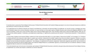 Plan de Mejora Continua
2022
3
Presentación
En estedocumento sepresenta el Plan de Mejora Continua para el TelebachilleratoComunitario del Estadode Hidalgo que propone una serieacciones para los procesos académicos
que favorezcan la eficacia escolar de la institución.
En la implementación de la Reforma Educativa de la Nueva Escuela Mexicana, la Secretaría de Educación Pública ha establecido una serie de acciones y estrategias que tienen
como finalidad la mejora de los servicios educativos existentes, así como concretar en el tipo medio superior el Modelo Educativo para la Educación Obligatoria (MEPEO) en cada
uno de los planteles, a través de las Líneas de Política Pública para la Educación Media Superior (SEP, Líneas de Política Pública para la Educación Media Superior, 2019), que son:
I. Educación de calidad y equidad, II. Contenidos y actividades para el aprendizaje, III. Dignificación y revalorización del docente, IV. Infraestructura educativa, V. Financiamiento y
recursos.
En este sentido, el gobierno del estado de Hidalgo estableció en el Plan de Desarrollo 2016-2022, en su cuarto objetivo “Educación de Calidad”, en la estrategia 1.3.3 “Fortalecer
la calidad y pertinencia de la educación media superior y superior para contribuir al desarrollo de la entidad”, algunas líneas de acción señalan lo siguiente: Fomentar el uso de las
tecnologías en los estudiantes de educación media superior y superior, Potencializar los programas educativos orientados al desarrollo sostenible y sustentable, Consolidar el
enfoque curricular de educación basada en competencias. Para coadyuvar al cumplimiento de lo anterior, proponemos implementar programas que permitan que los alumnos de
las Instituciones Educativas de Educación Media Superior del Estado de Hidalgo fortalezcan sus habilidades cognitivas y socioemocionales de los estudiantes mediante un trabajo
colegiado de todos los actores de la comunidad educativa.
Es el centro educativo que con los recursos e instrumentos que le provee el Telebachillerato Comunitario y teniendo como guía eldesarrollo del presente Plan de Mejora Continua,
se implementan las acciones para mejorar la calidad de sus servicios educativos.
 