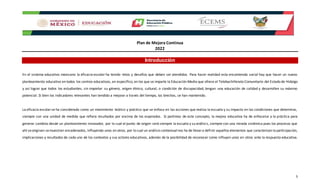 Plan de Mejora Continua
2022
5
Introducción
En el sistema educativo mexicano la eficacia escolar ha tenido retos y desafíos que deben ser atendidos. Para hacer realidad esta encomienda social hay que hacer un nuevo
planteamiento educativo en todos los centros educativos, en específico, en los que se imparte la Educación Media que ofrece el Telebachillerato Comunitario del Estado de Hidalgo
y así lograr que todos los estudiantes, sin importar su género, origen étnico, cultural, o condición de discapacidad, tengan una educación de calidad y desarrollen su máximo
potencial. Si bien los indicadores relevantes han tendido a mejorar a través del tiempo, las brechas, se han mantenido.
La eficacia escolarse ha considerado como un movimiento teórico y práctico que se enfoca en las acciones que realiza la escuela y su impacto en las condiciones que determina,
siempre con una unidad de medida que refiera resultados por encima de los esperados. Si partimos de este concepto, la mejora educativa ha de enfocarse a la práctica para
generar cambios desde un planteamiento innovador, por lo cual el punto de origen será siempre la escuela y su análisis, siempre con una mirada sistémica pues los procesos que
ahí seoriginan semuestran encadenados, influyendo unos en otros, por lo cual un análisis contextualnos ha de llevara definir aquellos elementos que caracterizan la participación,
implicaciones y resultados de cada uno de los contextos y sus actores educativos, además de la posibilidad de reconocer como influyen unos en otros ante la respuesta educativa.
 