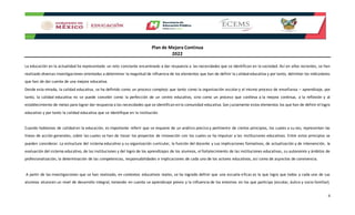Plan de Mejora Continua
2022
6
La educación en la actualidad ha representado un reto constante encaminado a dar respuesta a las necesidades que se identifican en la sociedad. Así en años recientes, se han
realizado diversas investigaciones orientadas a determinar la magnitud de influencia de los elementos que han de definir la calidad educativa y por tanto, delimitar los indicadores
que han de dar cuenta de una mejora educativa.
Desde esta mirada, la calidad educativa¸ se ha definido como un proceso complejo que tanto como la organización escolary el mismo proceso de enseñanza – aprendizaje, por
tanto, la calidad educativa no se puede concebir como la perfección de un centro educativo, sino como un proceso que conlleva a la mejora continua, a la reflexión y al
establecimiento de metas para lograr dar respuesta a las necesidades que se identifican en la comunidad educativa. Son justamente estos elementos los que han de definir el logro
educativo y por tanto la calidad educativa que se identifique en la institución.
Cuando hablamos de calidad en la educación, es importante referir que se requiere de un análisis preciso y pertinente de ciertos principios, los cuales a su vez, representan las
líneas de acción generales, sobre las cuales se han de trazar los proyectos de innovación con los cuales se ha impulsar a las instituciones educativas. Entre estos principios se
pueden considerar: La estructura del sistema educativo y su organización curricular, la función del docente y sus implicaciones formativas, de actualización y de intervención, la
evaluación del sistema educativo, de las instituciones y del logro de los aprendizajes de los alumnos, el fortalecimiento de las instituciones educativas, su autonomía y ámbitos de
profesionalización, la determinación de las competencias, responsabilidades e implicaciones de cada uno de los actores educativos, así como de aspectos de convivencia.
A partir de las investigaciones que se han realizado, en contextos educativos reales, se ha logrado definir que una escuela eficaz es la que logra que todos y cada uno de sus
alumnos alcancen un nivel de desarrollo integral, tomando en cuenta se aprendizaje previo y la influencia de los entornos en los que participa (escolar, áulico y socio familiar).
 