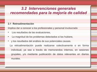 3.2 Intervenciones generales
recomendadas para la mejoría de calidad
2.1 Retroalimentación
Implica dar a conocer a los profesionales y personal involucrado
• Los resultados de las evaluaciones,
• La magnitud de los problemas detectados si los hubiere,
• y los resultados del análisis de sus potenciales causas.
La retroalimentación puede realizarse colectivamente o en forma
individual, ya sea a través de memorandos internos, en sesiones
grupales, y/o mediante publicación de datos relevantes en diarios
murales.
 