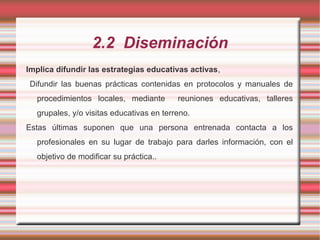 2.2 Diseminación
Implica difundir las estrategias educativas activas,
Difundir las buenas prácticas contenidas en protocolos y manuales de
procedimientos locales, mediante reuniones educativas, talleres
grupales, y/o visitas educativas en terreno.
Estas últimas suponen que una persona entrenada contacta a los
profesionales en su lugar de trabajo para darles información, con el
objetivo de modificar su práctica..
 