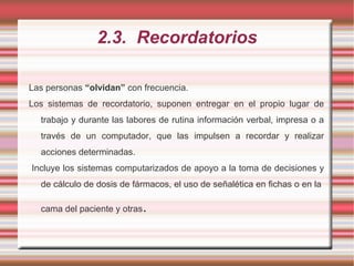 2.3. Recordatorios
Las personas “olvidan” con frecuencia.
Los sistemas de recordatorio, suponen entregar en el propio lugar de
trabajo y durante las labores de rutina información verbal, impresa o a
través de un computador, que las impulsen a recordar y realizar
acciones determinadas.
Incluye los sistemas computarizados de apoyo a la toma de decisiones y
de cálculo de dosis de fármacos, el uso de señalética en fichas o en la
cama del paciente y otras.
 