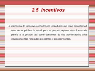 2.5 Incentivos
La utilización de incentivos económicos individuales no tiene aplicabilidad
en el sector público de salud, pero se pueden explorar otras formas de
premio a la gestión, así como sanciones de tipo administrativo ante
incumplimientos reiterados de normas y procedimientos.
 