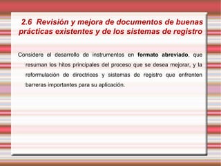 2.6 Revisión y mejora de documentos de buenas
prácticas existentes y de los sistemas de registro
Considere el desarrollo de instrumentos en formato abreviado, que
resuman los hitos principales del proceso que se desea mejorar, y la
reformulación de directrices y sistemas de registro que enfrenten
barreras importantes para su aplicación.
 