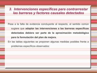 3. Intervenciones específicas para contrarrestar
las barreras y factores causales detectados
Pese a la falta de evidencia concluyente al respecto, el sentido común
sugiere que adaptar las intervenciones a las barreras específicas
detectadas debiera ser parte de la aproximación metodológica
para la formulación del plan de mejora.
En las tablas siguientes se proponen algunas medidas posibles frente a
problemas específicos observados:
 