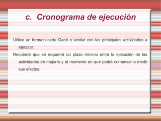 c. Cronograma de ejecución
Utilice un formato carta Gantt o similar con las principales actividades a
ejecutar.
Recuerde que se requerirá un plazo mínimo entre la ejecución de las
actividades de mejoría y el momento en que podrá comenzar a medir
sus efectos.
 
