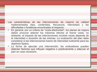 Las características de las intervenciones de mejoría de calidad
implementadas (tipo, contenidos, frecuencia, intensidad) y las
dificultades o fortalezas encontradas al respecto.
• En general, por un criterio de “costo-efectividad”, los planes de mejora
deben procurar obtener los máximos efectos al menor costo, no
obstante, el impacto de las intervenciones muchas veces depende de
la intensidad o duración de las mismas. La evaluación del plan debe
considerar si las intervenciones fueron de intensidad suficiente para los
objetivos fijados.
• La forma de ejecutar una intervención: los evaluadores pueden
detectar factores que influyen negativa o positivamente y adecuar el
plan en caso necesario.
 