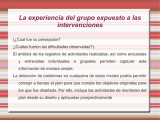 La experiencia del grupo expuesto a las
intervenciones
(¿Cual fue su percepción?
¿Cuáles fueron las dificultades observadas?).
El análisis de los registros de actividades realizadas, así como encuestas
y entrevistas individuales o grupales permiten capturar esta
información de manera simple.
La detección de problemas en cualquiera de estos niveles podría permitir
corregir a tiempo el plan para que cumpla los objetivos originales para
los que fue diseñado. Por ello, incluya las actividades de monitoreo del
plan desde su diseño y aplíquelas prospectivamente
 