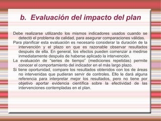 b. Evaluación del impacto del plan
Debe realizarse utilizando los mismos indicadores usados cuando se
detectó el problema de calidad, para asegurar comparaciones válidas.
Para planificar esta evaluación es necesario considerar la duración de la
intervención y el plazo en que es razonable observar resultados
después de ella. En general, los efectos pueden comenzar a medirse
inmediatamente después de haberse aplicado la intervención.
La evaluación de “series de tiempo” (mediciones repetidas) permite
conocer el comportamiento del indicador en el más largo plazo.
Si tiene oportunidad, compare los resultados obtenidos con los de áreas
no intervenidas que pudieran servir de controles. Ello le dará alguna
referencia para interpretar mejor los resultados, pero no tiene por
objetivo aportar evidencia científica sobre la efectividad de las
intervenciones contempladas en el plan.
 