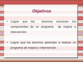 Objetivos
• Lograr que los alumnos conozcan los
componentes de un programa de mejora o
intervención.
• Lograr que los alumnos aprendan a realizar un
programa de mejora o intervención.
 