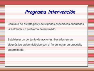 Programa intervención
Conjunto de estrategias y actividades específicas orientadas
a enfrentar un problema determinado.
Establecer un conjunto de acciones, basadas en un
diagnóstico epidemiológico con el fin de lograr un propósito
determinado.
 