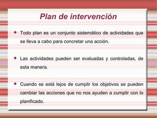 Plan de intervención
 Todo plan es un conjunto sistemático de actividades que
se lleva a cabo para concretar una acción.
 Las actividades pueden ser evaluadas y controladas, de
esta manera.
 Cuando se está lejos de cumplir los objetivos se pueden
cambiar las acciones que no nos ayuden a cumplir con lo
planificado.
 