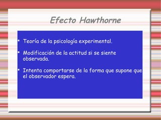 Efecto Hawthorne
 Teoría de la psicología experimental.
 Modificación de la actitud si se siente
observada.
 Intenta comportarse de la forma que supone que
el observador espera.
 