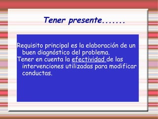 Tener presente.......
Requisito principal es la elaboración de un
buen diagnóstico del problema.
Tener en cuenta la efectividad de las
intervenciones utilizadas para modificar
conductas.
 