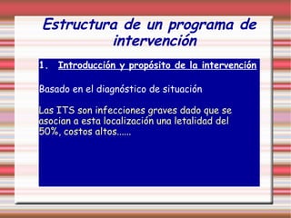 Estructura de un programa de
intervención
1. Introducción y propósito de la intervención
Basado en el diagnóstico de situación
Las ITS son infecciones graves dado que se
asocian a esta localización una letalidad del
50%, costos altos......
 