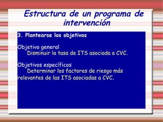 Estructura de un programa de
intervención
3. Plantearse los objetivos
Objetivo general
Disminuir la tasa de ITS asociada a CVC.
Objetivos específicos
Determinar los factores de riesgo más
relevantes de las ITS asociadas a CVC.
 