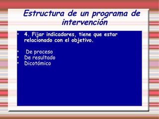 Estructura de un programa de
intervención
• 4. Fijar indicadores, tiene que estar
relacionado con el objetivo.
• De proceso
• De resultado
• Dicotómico
 