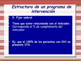 Estructura de un programa de
intervención
• 5. Fijar umbral
• Tiene que estar relacionado con el indicador.
• Corresponde al % de cumplimiento del
indicador.
• Ej: que el 100% de los pacientes con CVC no
presente ITS.
 