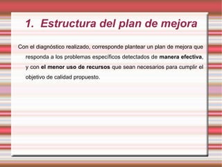 1. Estructura del plan de mejora
Con el diagnóstico realizado, corresponde plantear un plan de mejora que
responda a los problemas específicos detectados de manera efectiva,
y con el menor uso de recursos que sean necesarios para cumplir el
objetivo de calidad propuesto.
 