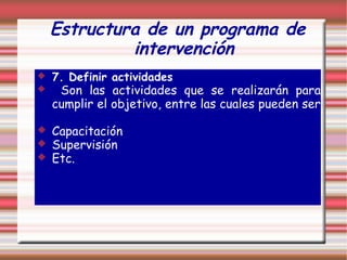 Estructura de un programa de
intervención
 7. Definir actividades
 Son las actividades que se realizarán para
cumplir el objetivo, entre las cuales pueden ser
 Capacitación
 Supervisión
 Etc.
 