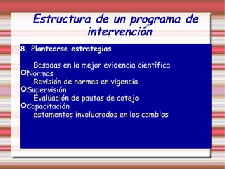 Estructura de un programa de
intervención
8. Plantearse estrategias
Basadas en la mejor evidencia científica
Normas
Revisión de normas en vigencia.
Supervisión
Evaluación de pautas de cotejo
Capacitación
estamentos involucrados en los cambios
 