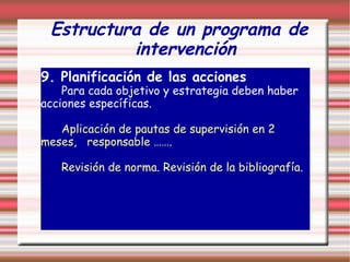 Estructura de un programa de
intervención
9. Planificación de las acciones
Para cada objetivo y estrategia deben haber
acciones específicas.
Aplicación de pautas de supervisión en 2
meses, responsable …….
Revisión de norma. Revisión de la bibliografía.
 