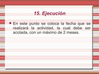 15. Ejecución
 En este punto se coloca la fecha que se
realizará la actividad, la cual debe ser
acotada, con un máximo de 2 meses.
 