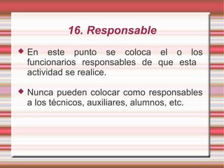 16. Responsable
 En este punto se coloca el o los
funcionarios responsables de que esta
actividad se realice.
 Nunca pueden colocar como responsables
a los técnicos, auxiliares, alumnos, etc.
 