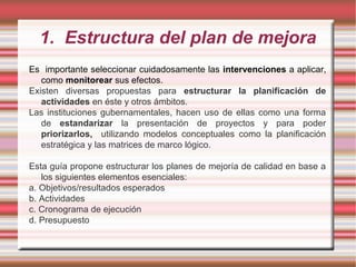 1. Estructura del plan de mejora
Es importante seleccionar cuidadosamente las intervenciones a aplicar,
como monitorear sus efectos.
Existen diversas propuestas para estructurar la planificación de
actividades en éste y otros ámbitos.
Las instituciones gubernamentales, hacen uso de ellas como una forma
de estandarizar la presentación de proyectos y para poder
priorizarlos, utilizando modelos conceptuales como la planificación
estratégica y las matrices de marco lógico.
Esta guía propone estructurar los planes de mejoría de calidad en base a
los siguientes elementos esenciales:
a. Objetivos/resultados esperados
b. Actividades
c. Cronograma de ejecución
d. Presupuesto
 