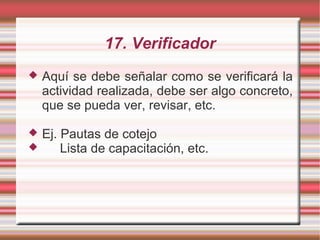 17. Verificador
 Aquí se debe señalar como se verificará la
actividad realizada, debe ser algo concreto,
que se pueda ver, revisar, etc.
 Ej. Pautas de cotejo
 Lista de capacitación, etc.
 