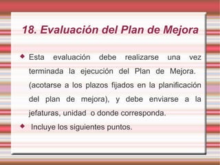 18. Evaluación del Plan de Mejora
 Esta evaluación debe realizarse una vez
terminada la ejecución del Plan de Mejora.
(acotarse a los plazos fijados en la planificación
del plan de mejora), y debe enviarse a la
jefaturas, unidad o donde corresponda.
 Incluye los siguientes puntos.
 