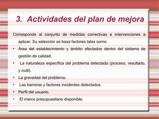 3. Actividades del plan de mejora
Corresponde al conjunto de medidas correctivas e intervenciones a
aplicar. Su selección se basa factores tales como:
• Área del establecimiento y ámbito afectados dentro del sistema de
gestión de calidad.
• La naturaleza específica del problema detectado (proceso, resultado,
y cuál).
• La gravedad del problema.
• Las barreras y factores incidentes detectados.
• Perfil del usuario.
• El marco presupuestario disponible.
 