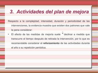 3. Actividades del plan de mejora
Respecto a la complejidad, intensidad, duración y periodicidad de las
intervenciones, la evidencia muestra que existen dos patrones que vale
la pena considerar:
• El efecto de las medidas de mejoría suele declinar a medida que
transcurre el tiempo después de retirada la intervención, por lo que es
recomendable considerar el reforzamiento de las actividades durante
el año o su repetición periódica.
 