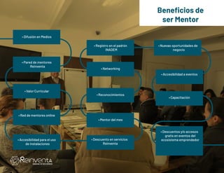 Beneficios de
ser Mentor
•	Difusión en Medios
•	Registro en el padrón
INADEM
•	Mentor del mes
•	Accesibilidad para el uso
de instalaciones
•	Red de mentores online
•	Nuevas oportunidades de
negocio
•	Descuentos y/o accesos
gratis en eventos del
ecosistema emprendedor
•	Valor Curricular
•	Networking
•	Pared de mentores
Reinventa
•	Reconocimientos
•	Descuento en servicios
Reinventa
•	Capacitación
•	Accesibilidad a eventos
 