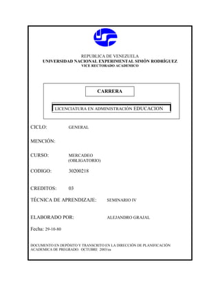 REPUBLICA DE VENEZUELA
UNIVERSIDAD NACIONAL EXPERIMENTAL SIMÓN RODRÍGUEZ
VICE RECTORADO ACADEMICO
CICLO: GENERAL
MENCIÓN:
CURSO: MERCADEO
(OBLIGATORIO)
CODIGO: 30200218
CREDITOS: 03
TÉCNICA DE APRENDIZAJE: SEMINARIO IV
ELABORADO POR: ALEJANDRO GRAJAL
Fecha: 29-10-80
DOCUMENTO EN DEPÓSITO Y TRANSCRITO EN LA DIRECCIÓN DE PLANIFICACIÓN
ACADEMICA DE PREGRADO. OCTUBRE 2003/ea
CARRERA
CARRERA
LICENCIATURA EN ADMINISTRACIÓN EDUCACION
 