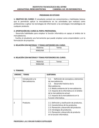 INSTITUTO TECNOLÓGICO DEL ISTMO
    ASIGNATURA: MERCADOTECNIA       CARRERA: LIC. EN INFORMÁTICA


                                  PROGRAMA DE ESTUDIO

1. OBJETIVO DEL CURSO: El estudiante contará con conocimientos y habilidades básicas
que le permitirán aplicar la mercadotecnia en las actividades que realizará como
profesionista o aplicar las tecnologías de información a las estrategias mercadológicas de
cualquier producto.

2. APORTACIÓN DEL CURSO AL PERFIL PROFESIONAL.
· Desarrolla habilidades para emplear la función informática en apoyo al ámbito de la
mercadotecnia.
· Facilita al estudiante una herramienta que puede emplear como emprendedor y en la
formulación de proyectos.

3. RELACIÓN CON MATERIAS Y TEMAS ANTERIORES DEL CURSO.
                        Materias            Temas
                       NINGUNA


4. RELACIÓN CON MATERIAS Y TEMAS POSTERIORES DEL CURSO.

                               Materias              Temas
                               NINGUNA


5. TEMARIO.

UNIDAD     TEMAS                          SUBTEMAS

1          Introducción a la               1.1. Definición de conceptos y elementos
           Mercadotecnia.                  de mercadotecnia.
                                           1.2. Desarrollo histórico de la
                                           Mercadotecnia.
                                           1.3. Medio ambiente de la mercadotecnia.
                                           1.4. Impacto de la informática en el ámbito
                                           de la mercadotecnia actual.
                                           1.5. Impacto de la mercadotecnia en la
                                           Función informática.

2          Producto.                       2.1. Definición y clasificación de productos.
                                           2.2. Características de los productos.
                                           2.3. Planeación y desarrollo del producto.
                                           2.4. Estrategias de productos.
                                           2.5. Planeación y desarrollo de producto
                                           en la función informática.


PROFESOR: L.A.E. EDGAR FLORES CASTILLEJOS
 