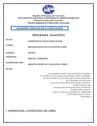 República Bolivariana de Venezuela
UNIVERSIDAD NACIONAL EXPERIMENTAL SIMÓN RODRÍGUEZ
Decanato de Educación Avanzada
Núcleo Regional de Educación Avanzada
PROGRAMA ANALÍTICO
CICLO:
COMPONENTE DE INVESTIGACIÓN
CURSO:
METODOLOGÍA DE LA INVESTIGACIÓN
CÓDIGO: MCE014
CRÉDITOS:
TRES (3) UNIDADES
ELABORADO POR:
MARITZA PUERTAS Y LEOCADIA COBOS
FECHA:
La curiosidad es virtud de la artesanía sobre la materia y
los científicos son los curiosos mas ordenados, nobles e insaciables.
Por la curiosidad se va a la ciencia, por la ciencia al desarrollo,
por el desarrollo a la civilización
y por éstos a la plenitud desenvuelta del ser humano.
La ciencia requiere que
se la tenga como instrumento básico de evolución,
transformación y progreso
y que se le rodee de una atmósfera de comprensión,
de entendimiento y de respeto.
Bonnemaison
1. INTRODUCCIÓN Y JUSTIFICACIÓN DEL CURSO.
1
MAESTRÍA CIENCIAS DE LA EDUCACIÓN
 