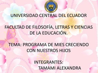 UNIVERSIDAD CENTRAL DEL ECUADOR
FACULTAD DE FILOSOFÍA, LETRAS Y CIENCIAS
DE LA EDUCACIÓN.
TEMA: PROGRAMA DE MIES CRECIENDO
CON NUESTROS HIJOS
INTEGRANTES:
TAMAMI ALEXANDRA
 
