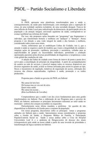 PSOL – Partido Socialismo e Liberdade

         Saúde
         O PSOL apresenta uma plataforma transformadora para a saúde e,
consequentemente, da saúde para transformação, com estratégias para a superação de
crises, de uma realidade sanitária excludente, de uma sociedade desigual. Trata-se de
uma inflexão do Poder Local para radicalização da democracia, da participação ativa da
população e da atenção integral, universale equânime da saúde, contrapondo-se ao
avanço neoliberal nas reformas do Estado.
         Por isso, não propomos ações baseadas em “programas” que fragmentam o
indivíduo, que transformam homens e mulheres em “pedaços” e “doenças”. Nossa
proposta é em direção a uma visão integral da saúde e dos homens e mulheres,
considerando todos como seres totais.
         Assim, enfatizamos que se estabeleçam Linhas de Cuidado, isto é, que a
atenção à saúde se organize a partir de modelos que visam a integralidade do cuidado e
integram ações de promoção, vigilância, prevenção e assistência, voltadas para as
especificidades de grupos ou necessidades individuais, permitindo a condução
oportunados pacientes pelas diversas possibilidades de diagnóstico e terapêuticas e uma
visão global das condições de vida.
         A adoção das linhas do cuidado como forma de intervir de ponta a ponta deve
servir para a consolidação do princípio da integralidade. A partir do acompanhamento
do usuário na rede de serviços, é possível mapear todos os recursos disponíveis nos
diversos segmentos da saúde, avaliar as formas utilizadas para assisti-lo quanto ao tipo,
fluxos e mecanismos de regulação, tentativas de negociação de acesso, utilização dos
recursos das clínicas especializadas, vigilância à saúde, promoção e os ruídos
produzidos.

        Propostas para a Saúde no governo do PSOL em Itaboraí

        Me cansei de lero-lero
        Dá licença mas eu vou sair do sério
        Quero mais saúde
        Me cansei de escutar...
        (Rita Lee/Roberto de Carvalho)

         Compreendemos que a saúde é um dos eixos fundamentais para uma gestão
transformadora em Itaboraí. Para a elaboração de um Programa para o governo do
PSOL em Itaboraí, analisamos os principais documentos referentes ao setor saúde no
município –embora eles estejam escondidos ou esquecidos.
         Particularmente neste último mandato, a prefeitura fez questão de não
disponibilizar os Relatórios de Gestão para o conjunto da população.
         Em nosso programa, discorremos sobre os principais temas e programas
adotados em Itaboraí para a saúde. Apresentamos nossas considerações e propostas
sobre a Gestão de Saúde, o Programa Médico de Família, a Participação
Popular/Controle Social na Saúde e nossa análise sobre a Crise do Hospital
Universitário Leal Jr e a epidemia de Dengue,ícones do descaso dos atuais
(ir)responsáveis pela saúde na nossa cidade a partir de uma inversão de prioridades e
transformação da lógica sanitária em Itaboraí.


                                                                                      13
 