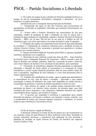 PSOL – Partido Socialismo e Liberdade
          2 - Os Leilões de campos de gás e petróleo de finíssima qualidade (Inclusive os
campos do pré-sal recentemente descobertos), entregando o patrimônio do povo
brasileiro a os grupos petroleiros
          internacionais com a conseqüente desnacionalização da Petrobras;
          3 - Transposição das águas do Rio São Francisco para favorecimento da
agroindústria sacrificando as populações ribeirinhas que reclamam historicamente sua
revitalização;
          4 - Avanço sobre a fronteira Amazônica das monoculturas de soja para
exportação, campos de pastagem de gado e plantações de cana de açúcar para a
produção de agro-combustíveis, desmatando, segundo o Instituto Nacional de Pesquisas
Especiais – IMPE, em 20 anos 700 mil km² de um total de 4 milhões de km² da
Amazônia Legal, a um ritmo equivalente a um campo de futebol a cada 10 segundos;
          5 - Ocupação das regiões com importantes reservatórios de água para plantação
de eucaliptos e a implantação de complexos industriais para a produção de pasta de
celulose (Aracruz Celulose, Vale), ressecando e poluindo com agrotóxicos e resíduos
industriais rios e lençóis freáticos;
          6 - Saqueio da biodiversidade da Amazônia pelas ONG's e supostas expedições
científicas, humanistas e/ou evangélicas;
          7 - Destruição do meio ambiente a partir das obras do PAC – braço brasileiro
da Iniciativa para a Integração Regional Sul Americana - IIRSA, riscando o país em
todas as direções com estradas, gasodutos, hidrovias, construção de portos e ferrovias,
com o único objetivo de facilitar a livre circulação de mercadorias para exportação;
          8 - Construção de hidrelétricas alagando florestas,expulsando as populações
ribeirinhas e alterando de forma radical os ecossistemas e a construção de usinas
termelétricas a carvão vegetal altamente poluidoras, além da usina atômica Angra III,
com a conseqüente degradação do meio ambiente e o risco letal permanente para os
centros urbanos próximos;
          10 - Expulsão dos trabalhadores do campo - agora ocupado pela agroindústria e
as monoculturas de soja, cana de açúcar e eucalipto – agravando o caos urbano,
aumentando o número de habitantes nas zonas mais degradadas da cidade (favelas e
comunidades da periferia) e o número de famílias que passam a morar nas ruas;
          11 – Esta ofensiva do capital e dos grandes grupos transnacionais sobre o
patrimônio do Brasil e da América Latina encontra, em primeiro lugar, uma forte
resistência dos povos originários e dos camponeses, habitantes históricos das regiões
concentradoras destas riquezas, que resistem ao saqueio.
          12 - O governo tem respondido à resistência à implantação deste modelo
destruidor da natureza e de homens e mulheres com repressão e mortes, contando com
a cumplicidade da justiça, que inocenta jagunços assassinos e mandantes, ao mesmo
tempo em que criminaliza os movimentos sociais.



         No Rio de Janeiro o legado do Ministro
         A destruição ambiental no Estado do Rio de Janeiro teve até recentemente no
seu comando o braço do atual Ministro de Meio Ambiente Carlos Minc, facilitador de
licenças ambientais duvidosas e responsável pela ampliação da área destinada à
plantação de eucalipto na região noroeste do Estado, em beneficio das empresas
Aracruz Celulose e Vale.

                                                                                      21
 