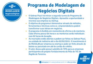 sebraepiaui ● www.pi.sebrae.com.br ● 0800 570 0800f
 O Sebrae Piauí irá iniciar a segunda turma do Programa de
Modelagem de Negócios Digitais. Aproveite a oportunidade e
inscreva sua empresa ou startup.
Programa de Modelagem de
Negócios DigitaisMODELAGEM
NegóciosDigitais
 O objetivo do programa é demonstrar através de métodos, ferramentas e técnicas como os
empreendedores podem transformar suas ideias, softwares e aplicativos em negócios
concretos com a validação do mercado.
 O programa é dividido em momentos de oficina e de mentoria. Cada oficina possui 04
horas e as mentorias terão 02 horas de duração e serão agendadas individualmente com
cada empresa/startup.
 As inscrições estão abertas e podem ser feitas no Sebrae Piauí, na unidade de indústria
até o dia 13/03/2015. O investimento é de R$246,00 por empresa ou startup e pode ser
feito através de boleto ou parcelado em até 6x cartão de crédito.
 O valor dessa ação possui subsídio de 70% para as empresas participantes do projeto
Fortalecimento do Pólo de TIC da Região de Teresina.
 Cada dono de empresa ou startup inscrita tem direito a levar até mais dois
profissionais de sua equipe para participar.
 